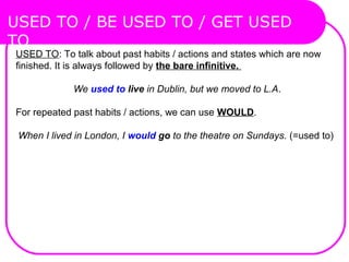 USED TO: To talk about past habits / actions and states which are now
finished. It is always followed by the bare infinitive.
 We used to live in Dublin, but we moved to L.A.
For repeated past habits / actions, we can use WOULD.
When I lived in London, I would go to the theatre on Sundays. (=used to)
USED TO / BE USED TO / GET USED
TO
 