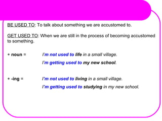 BE USED TO: To talk about something we are accustomed to.
GET USED TO: When we are still in the process of becoming accustomed
to something.
+ noun = I’m not used to life in a small village. 
                            I’m getting used to my new school.
+ -ing = I’m not used to living in a small village.
                            I’m getting used to studying in my new school.
 