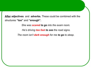 After adjectives and adverbs. These could be combined with the
structures “too” and “enough”.
She was scared to go into the exam room.
He’s driving too fast to see the road signs.
The room isn’t dark enough for me to go to sleep.
 
