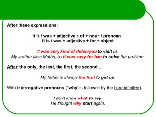 After these expressions:
it is / was + adjective + of + noun / pronoun
it is / was + adjective + for + object
It was very kind of Helen/you to visit us.
My brother likes Maths, so it was easy for him to solve the problem.
After: the only, the last, the first, the second…
My father is always the first to get up.
 
With interrogative pronouns (“why” is followed by the bare infinitive).
I don’t know what to say
He thought why start again.
 