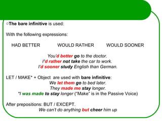 oThe bare infinitive is used:
With the following expressions:
HAD BETTER WOULD RATHER WOULD SOONER
You’d better go to the doctor.
I’d rather not take the car to work.
I’d sooner study English than German.
LET / MAKE* + Object are used with bare infinitive:
We let them go to bed later.
They made me stay longer.
*I was made to stay longer (“Make” is in the Passive Voice)
After prepositions: BUT / EXCEPT.
We can’t do anything but cheer him up
 