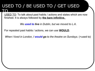 USED TO: To talk about past habits / actions and states which are now 
finished. It is always followed by the bare infinitive.
We used to live in Dublin, but we moved to L.A.
For repeated past habits / actions, we can use WOULD.
When I lived in London, I would go to the theatre on Sundays. (=used to)
USED TO / BE USED TO / GET USED
TO
 