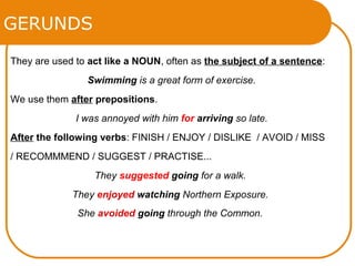 GERUNDS
They are used to act like a NOUN, often as the subject of a sentence:
Swimming is a great form of exercise.
We use them after prepositions.
I was annoyed with him for arriving so late.
After the following verbs: FINISH / ENJOY / DISLIKE / AVOID / MISS
/ RECOMMMEND / SUGGEST / PRACTISE...
They suggested going for a walk.
They enjoyed watching Northern Exposure.
She avoided going through the Common.
 