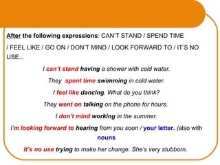 After the following expressions: CAN’T STAND / SPEND TIME
/ FEEL LIKE / GO ON / DON’T MIND / LOOK FORWARD TO / IT’S NO
USE...
I can’t stand having a shower with cold water.
They spent time swimming in cold water.
I feel like dancing. What do you think?
They went on talking on the phone for hours.
I don’t mind working in the summer.
I’m looking forward to hearing from you soon / your letter. (also with
nouns
It’s no use trying to make her change. She’s very stubborn.
 
