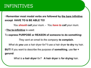 INFINITIVES
oRemember most modal verbs are followed by the bare infinitive
except HAVE TO & BE ABLE TO!
You should call your mum. - You have to call your mum.
oThe to-infinitive is used:
To express PURPOSE or REASON of someone to do something:
They sent an email to the company to complain.
What do you use a hair dryer for? I use a hair dryer to dry my hair.
BUT! If you want to describe the purpose of something, use for +
gerund:
What is a hair dryer for? A hair dryer is for drying hair.
 