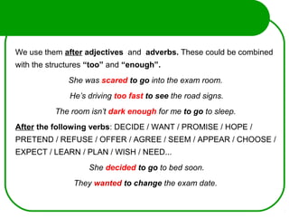 We use them after adjectives and adverbs. These could be combined
with the structures “too” and “enough”.
She was scared to go into the exam room.
He’s driving too fast to see the road signs.
The room isn’t dark enough for me to go to sleep.
After the following verbs: DECIDE / WANT / PROMISE / HOPE /
PRETEND / REFUSE / OFFER / AGREE / SEEM / APPEAR / CHOOSE /
EXPECT / LEARN / PLAN / WISH / NEED...
She decided to go to bed soon.
They wanted to change the exam date.
 