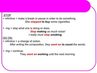 STOP
+ infinitive = make a break or pause in order to do something.
She stopped to buy some cigarettes.
+ -ing = stop what one is doing or does.
Stop making so much noise!
I really must stop smoking.
GO ON:
+ infinitive = a change of action.
After writing the composition, they went on to count the words.
+ -ing = continue.
They went on working until the next morning.
 