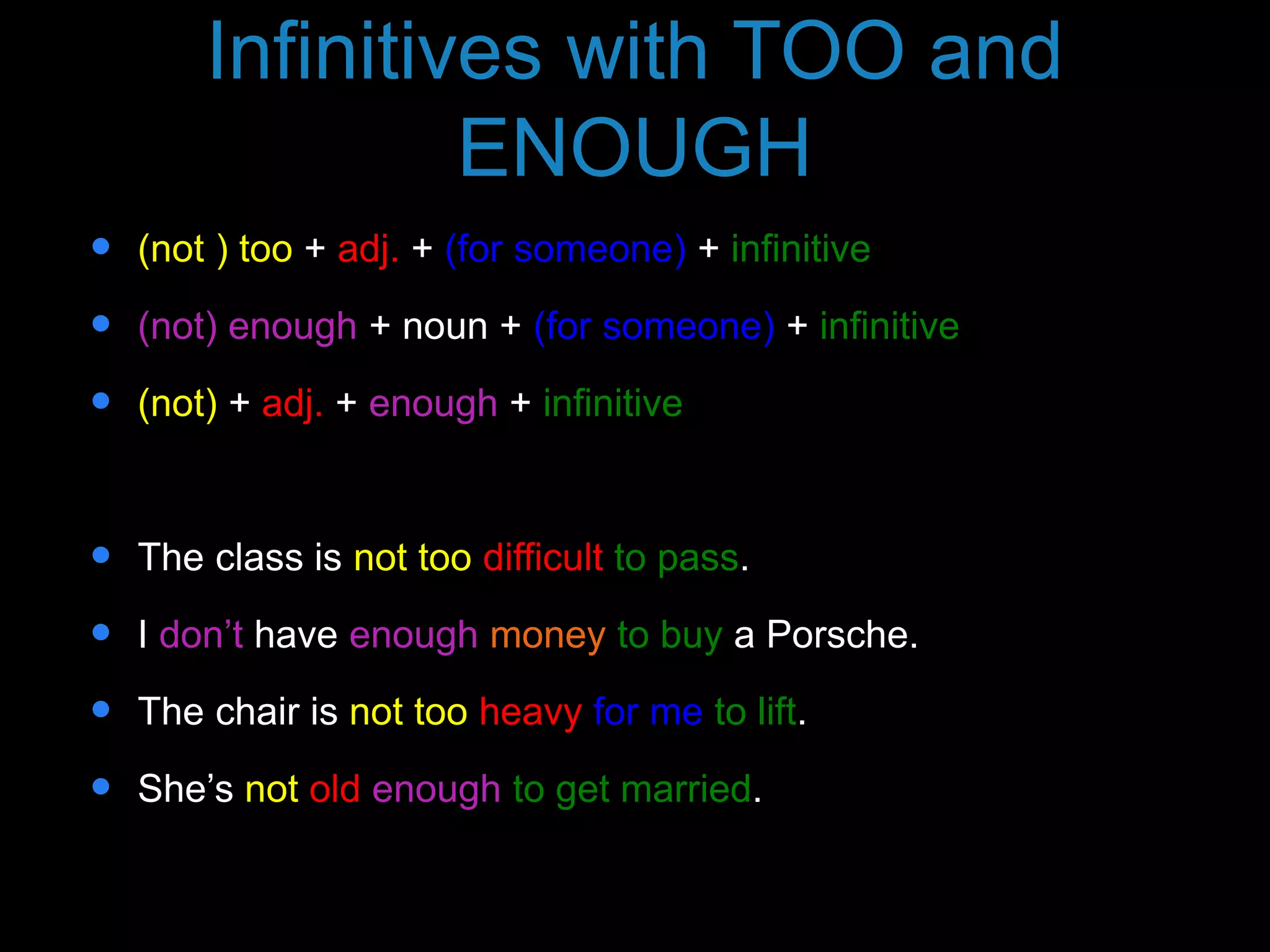 Infinitives with TOO and
ENOUGH
 (not ) too + adj. + (for someone) + infinitive
 (not) enough + noun + (for someone) + infinitive
 (not) + adj. + enough + infinitive
 The class is not too difficult to pass.
 I don’t have enough money to buy a Porsche.
 The chair is not too heavy for me to lift.
 She’s not old enough to get married.
 