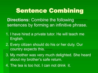 Sentence Combining
Directions: Combine the following
sentences by forming an infinitive phrase.
1. I have hired a private tutor. He will teach me
English.
2. Every citizen should do his or her duty. Our
country expects this.
3. My mother was very much delighted. She heard
about my brother’s safe return.
4. The tea is too hot. I can not drink it.
 