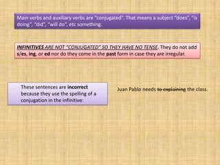 Main verbs and auxiliary verbs are “conjugated”. That means a subject “does”, “is
doing”, “did”, “will do”, etc something.



INFINITIVES ARE NOT “CONJUGATED” SO THEY HAVE NO TENSE. They do not add
s/es, ing, or ed nor do they come in the past form in case they are irregular.




 These sentences are incorrect               Juan Pablo needs to explaining the class.
 because they use the spelling of a
 conjugation in the infinitive:
 