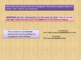 Main verbs and auxiliary verbs are “conjugated”. That means a subject “does”, “is
doing”, “did”, “will do”, etc something.



INFINITIVES ARE NOT “CONJUGATED” SO THEY HAVE NO TENSE. They do not add
s/es, ing, or ed nor do they come in the past form in case they are irregular.




 These sentences are incorrect                                 TO EXPLAIN
                                             Juan Pablo needs to explaining the class.
 because they use the spelling of a
 conjugation in the infinitive:                        TO STUDY
                                             They want to studied today.
 