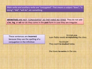 Main verbs and auxiliary verbs are “conjugated”. That means a subject “does”, “is
doing”, “did”, “will do”, etc something.



INFINITIVES ARE NOT “CONJUGATED” SO THEY HAVE NO TENSE. They do not add
s/es, ing, or ed nor do they come in the past form in case they are irregular.




 These sentences are incorrect                                 TO EXPLAIN
                                             Juan Pablo needs to explaining the class.
 because they use the spelling of a
 conjugation in the infinitive:                        TO STUDY
                                             They want to studied today.


                                             She loves to swims in the sea.
 