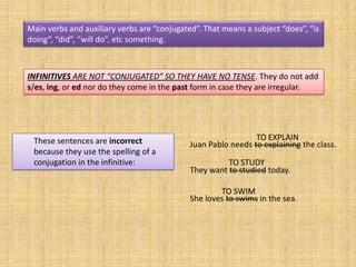 Main verbs and auxiliary verbs are “conjugated”. That means a subject “does”, “is
doing”, “did”, “will do”, etc something.



INFINITIVES ARE NOT “CONJUGATED” SO THEY HAVE NO TENSE. They do not add
s/es, ing, or ed nor do they come in the past form in case they are irregular.




 These sentences are incorrect                                 TO EXPLAIN
                                             Juan Pablo needs to explaining the class.
 because they use the spelling of a
 conjugation in the infinitive:                        TO STUDY
                                             They want to studied today.

                                                     TO SWIM
                                             She loves to swims in the sea.
 