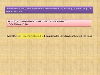 The only exception, where a verb that comes after a “to” uses ing, is when using the
expressions are:



 BE USED/ACCUSTOMED TO or GET USED/ACCUSTOMED TO.
 LOOK FORWARD TO.



 My father gets used/accustomed to listening to his friends when they talk too much
 