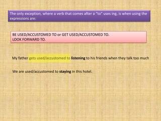 The only exception, where a verb that comes after a “to” uses ing, is when using the
expressions are:



 BE USED/ACCUSTOMED TO or GET USED/ACCUSTOMED TO.
 LOOK FORWARD TO.



 My father gets used/accustomed to listening to his friends when they talk too much


 We are used/accustomed to staying in this hotel.
 