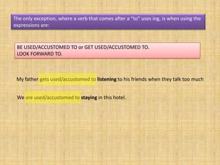 The only exception, where a verb that comes after a “to” uses ing, is when using the
expressions are:



 BE USED/ACCUSTOMED TO or GET USED/ACCUSTOMED TO.
 LOOK FORWARD TO.



 My father gets used/accustomed to listening to his friends when they talk too much


 We are used/accustomed to staying in this hotel.
 