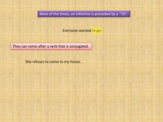 Most of the times, an infinitive is preceded by a “TO”.



                              Everyone wanted to go.


They can come after a verb that is conjugated.


       She refuses to come to my house.
 