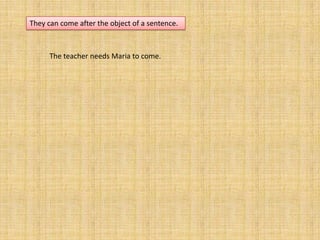 They can come after the object of a sentence.



      The teacher needs Maria to come.
 