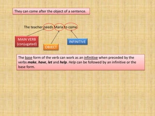 They can come after the object of a sentence.



      The teacher needs Maria to come.


  MAIN VERB
                                  INFINITIVE
 (conjugated)
                   OBJECT

  The base form of the verb can work as an infinitive when preceded by the
  verbs make, have, let and help. Help can be followed by an infinitive or the
  base form.
 