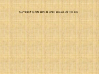 Mary didn’t want to come to school because she feels sick.
 