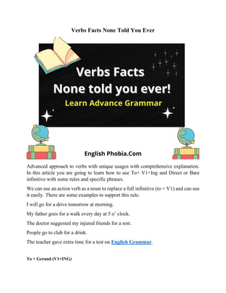 Verbs Facts None Told You Ever
Advanced approach to verbs with unique usages with comprehensive explanation.
In this article you are going to learn how to use To+ V1+Ing and Direct or Bare
infinitive with some rules and specific phrases.
We can use an action verb as a noun to replace a full infinitive (to + V1) and can use
it easily. There are some examples to support this rule.
I will go for a drive tomorrow at morning.
My father goes for a walk every day at 5 o’ clock.
The doctor suggested my injured friends for a rest.
People go to club for a drink.
The teacher gave extra time for a test on English Grammar.
To + Gerund (V1+ING)
 