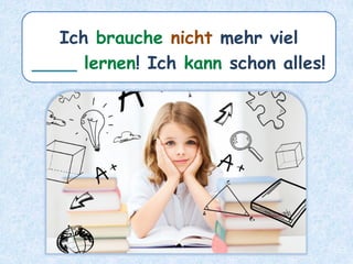 Ich brauche nicht mehr viel
____ lernen! Ich kann schon alles!
 