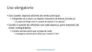 Uso obrigatorio
• Con suxeito expreso distinto do verbo principal.
• Chegardes vós á casa e os rapaces reloucaren de ledicia, foi todo un.
• O suxeito de chegar é vós e o suxeito de reloucar é “os rapaces”
• Cando o suxeito do infinitivo non está expreso, pero tratamos de
evitar ambigüidades.
• Convén saírmos antes que se faga de noite.
• Empregamos saírmos para indicar que o suxeito é “nós”.
https://molanlasletras.wordpress.com/
 