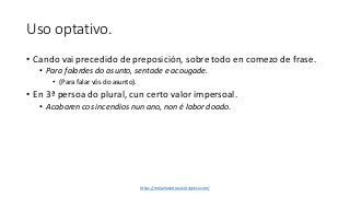 Uso optativo.
• Cando vai precedido de preposición, sobre todo en comezo de frase.
• Para falardes do asunto, sentade e acougade.
• (Para falar vós do asunto).
• En 3ª persoa do plural, cun certo valor impersoal.
• Acabaren cos incendios nun ano, non é labor doado.
https://molanlasletras.wordpress.com/
 