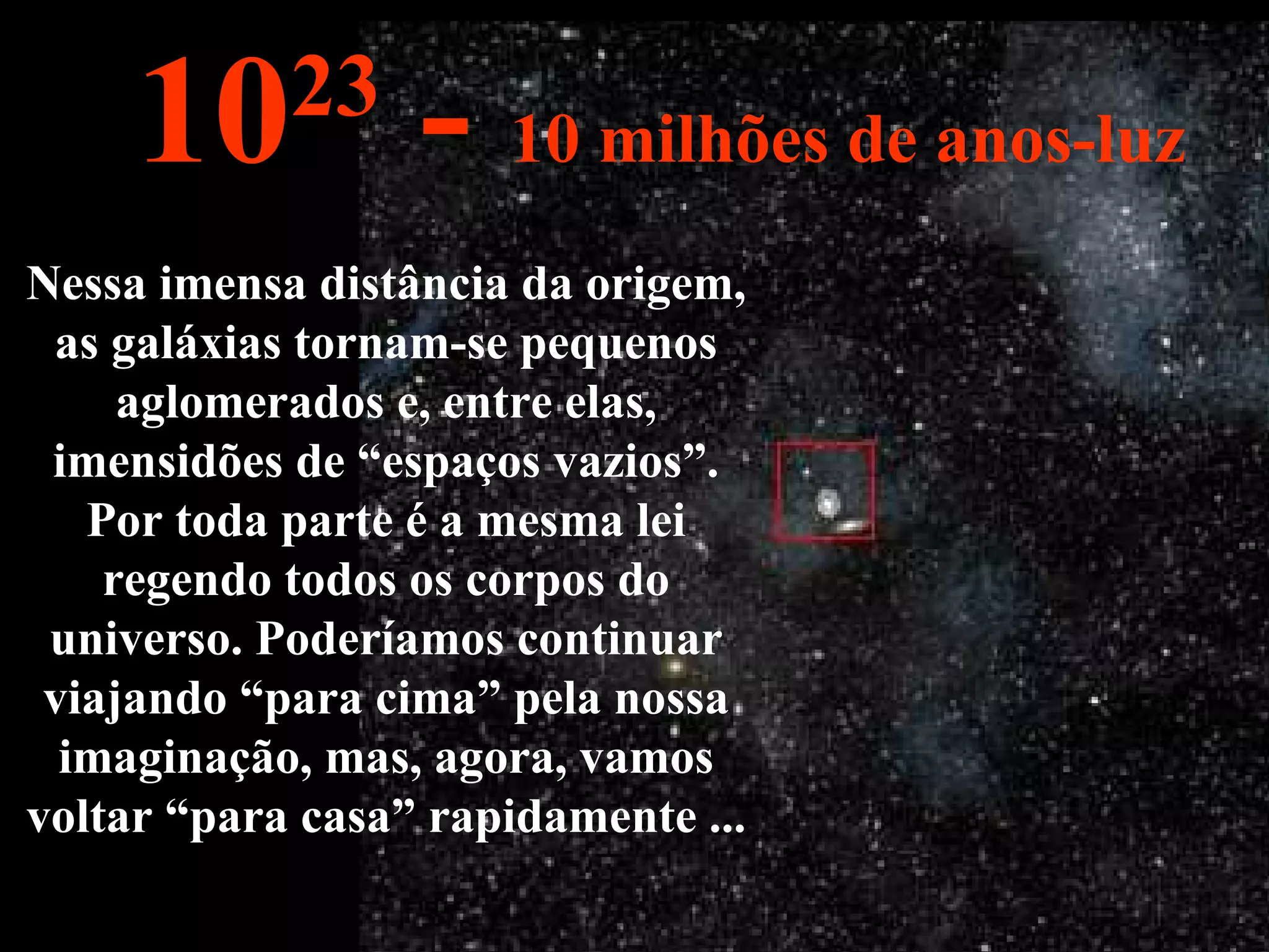 Nessa imensa distância da origem, as galáxias tornam-se pequenos aglomerados e, entre elas, imensidões de “espaços vazios”. Por toda parte é a mesma lei regendo todos os corpos do universo. Poderíamos continuar viajando “para cima” pela nossa imaginação, mas, agora, vamos voltar “para casa” rapidamente ... 10 23  -  10 milhões de anos-luz 