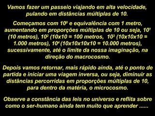 Vamos fazer um passeio viajando em alta velocidade, pulando em distâncias múltiplas de 10. Começamos com 10 0  e equivalência com 1 metro, aumentando em proporções múltiplas de 10 ou seja, 10 1  (10 metros), 10 2  (10x10 = 100 metros,  10 3  (10x10x10 = 1.000 metros), 10 4  (10x10x10x10 = 10.000 metros), sucessivamente, até o limite da nossa imaginação, na direção do macrocosmo. Depois vamos retornar, mais rápido ainda, até o ponto de partida e iniciar uma viagem inversa, ou seja, diminuir as distâncias percorridas em proporções múltiplas de 10, para dentro da matéria, o microcosmo. Observe a constância das leis no universo e reflita sobre como o ser-humano ainda tem muito que aprender ......  