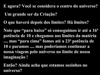 E agora? Você se considera o centro do universo? Um grande ser da Criação? O que haverá depois dos limites? Há limites? Note que “para baixo” só conseguimos ir até a 16ª potência de 10 e chegamos aos limites da matéria .... mas “para cima” fomos até a 23ª potência de 10 e paramos .... mas poderíamos continuar a nossa viagem pelo universo no limite de nossa imaginação ! Então? Ainda acha que estamos sozinhos no universo? 