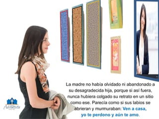 La madre no había olvidado ni abandonado a
su desagradecida hija, porque si así fuera,
nunca hubiera colgado su retrato en un sitio
como ese. Parecía como si sus labios se
abrieran y murmuraban: Ven a casa,
yo te perdono y aún te amo.
 