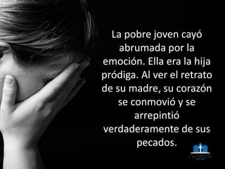 La pobre joven cayó
abrumada por la
emoción. Ella era la hija
pródiga. Al ver el retrato
de su madre, su corazón
se conmovió y se
arrepintió
verdaderamente de sus
pecados.
 
