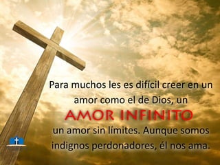 Para muchos les es difícil creer en un
amor como el de Dios, un
un amor sin límites. Aunque somos
indignos perdonadores, él nos ama.
 