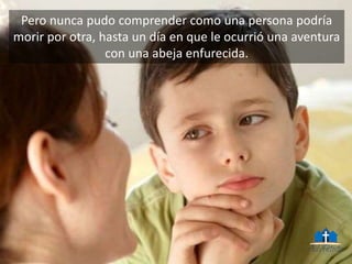 Pero nunca pudo comprender como una persona podría
morir por otra, hasta un día en que le ocurrió una aventura
con una abeja enfurecida.
 