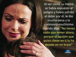 Al ver cómo su mamá
se había expuesto al
peligro y había sufrido
el dolor por él, le dio
mucha pena y le
conmovió muchísimo
cuando dijo: “No tienes
nada que temer ahora,
porque el aguijón que
quiso clavar en ti lo ha
dejado en mi brazo”
 
