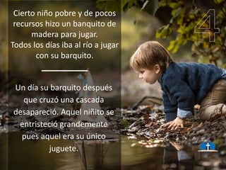 Cierto niño pobre y de pocos
recursos hizo un banquito de
madera para jugar.
Todos los días iba al río a jugar
con su barquito.
Un día su barquito después
que cruzó una cascada
desapareció. Aquel niñito se
entristeció grandemente
pues aquel era su único
juguete.
 