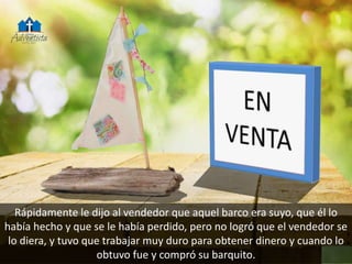 Rápidamente le dijo al vendedor que aquel barco era suyo, que él lo
había hecho y que se le había perdido, pero no logró que el vendedor se
lo diera, y tuvo que trabajar muy duro para obtener dinero y cuando lo
obtuvo fue y compró su barquito.
 