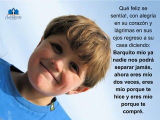Qué feliz se
sentía!, con alegría
en su corazón y
lágrimas en sus
ojos regreso a su
casa diciendo:
Barquito mío ya
nadie nos podrá
separar jamás,
ahora eres mío
dos veces, eres
mío porque te
hice y eres mío
porque te
compré.
 