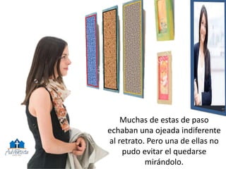 Muchas de estas de paso
echaban una ojeada indiferente
al retrato. Pero una de ellas no
pudo evitar el quedarse
mirándolo.
 