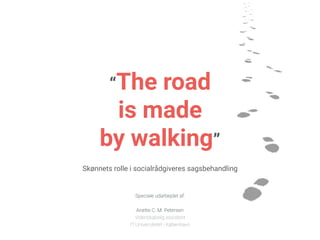 “The road
is made
by walking”
Skønnets rolle i socialrådgiveres sagsbehandling
Speciale udarbejdet af:  
 
Anette C. M. Petersen 
Videnskabelig assistent
IT Universitetet i København
 
