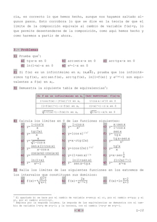 - 4 - L-10
cia, es correcto lo que hemos hecho, aunque nos hayamos saltado al-
gunos pasos. Esto corrobora lo que se dice en la teoría de que el
límite de la composición equivale al cambio de variable f(x)=y, lo
que permite desentenderse de la composición, como aquí hemos hecho y
como haremos a partir de ahora.
3.- Problemas
1) Prueba que1
:
a) tg x~x en 0 b) arc sen x~x en 0 c) arc tg x~x en 0
d) ln(1+x)~x en 0 e) ex-1~x en 0
2) Si f(x) es un infinitésimo en x0 (x0∈R
--
), prueba que los infinité-
simos tg f(x), arc sen f(x), arc tg f(x), ln[1+f(x)] y ef(x)-1 son equi-
valentes a f(x) en x0.
3) Demuestra la siguiente tabla de equivalencias2
:
Si f es un infinitésimo en x0 CASO PARTICULAR: f(x)=x
1-cos f(x) ∼ [f(x)]2
/2 en x0 1-cos x ∼ x2
/2 en 0
[1+f(x)]n
-1 ∼ n·f(x) en x0 (1+x)n
-1 ∼ n·x en 0
n
1+f(x)-1 ∼ f(x)/n en x0
n
1+x-1 ∼ x/n en 0
4) Calcula los límites en 0 de las funciones siguientes:
a) y=
1-cos2x
x b) y=
1-cos x
x2 c) y=
x·sen x
1-cos x
d) y=
tg(3x)
x e) y=[cos x]1/x2
f) y=
sen x
tg x
g) y=
x
1-cos x
h) y=x·ctg(2x) i) y=
tg x-sen x
x3
j) y=
sen x(1+cos x)
x·cos x k) y=(cos(2x))3/x2
l) y=
tg2x
x
m) y=
cos(a+x)-cos(a-x)
x n) y=(1+sen x)1/x ñ) y=x·sen
1
x
o) y=
ln(1+x)
ex-1 p) y=
ln(1+sen x)
sen x-tg x q) y=
(1+2x)10-1
x2+x
5) Halla los límites de las siguientes funciones en los extremos de
los intervalos que constituyen sus dominios:
a) f(x)=
x-1
x+1 b) f(x)=
2x
e1/x+3 c) f(x)=ln
x-2
x+3
1
El apartado b) se hace por el cambio de variable x=seny; el c), por el cambio x=tgy; y el
e), por el cambio x=ln(1+y).
2
Empieza por la segunda columna. La segunda de las equivalencias se demuestra con el cam-
bio de variable 1+x=y ⇔ x=y-1; y la tercera, con el cambio 1+x=yn ⇔ x=yn-1.
 
