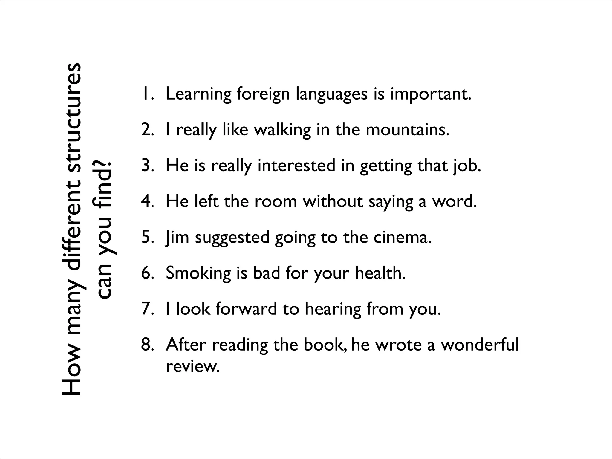 1. Learning foreign languages is important.	

2. I really like walking in the mountains.	

3. He is really interested in getting that job.	

4. He left the room without saying a word.	

5. Jim suggested going to the cinema.	

6. Smoking is bad for your health.	

7. I look forward to hearing from you.	

8. After reading the book, he wrote a wonderful
review.
Howmanydifferentstructures
canyouﬁnd?
 