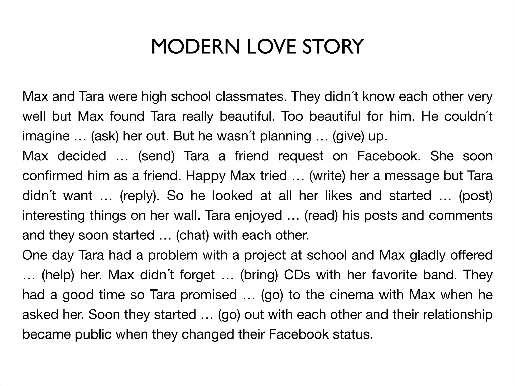 Max and Tara were high school classmates. They didn´t know each other very
well but Max found Tara really beautiful. Too beautiful for him. He couldn´t
imagine … (ask) her out. But he wasn´t planning … (give) up. 

Max decided … (send) Tara a friend request on Facebook. She soon
conﬁrmed him as a friend. Happy Max tried … (write) her a message but Tara
didn´t want … (reply). So he looked at all her likes and started … (post)
interesting things on her wall. Tara enjoyed … (read) his posts and comments
and they soon started … (chat) with each other. 

One day Tara had a problem with a project at school and Max gladly oﬀered
… (help) her. Max didn´t forget … (bring) CDs with her favorite band. They
had a good time so Tara promised … (go) to the cinema with Max when he
asked her. Soon they started … (go) out with each other and their relationship
became public when they changed their Facebook status.
MODERN LOVE STORY
 