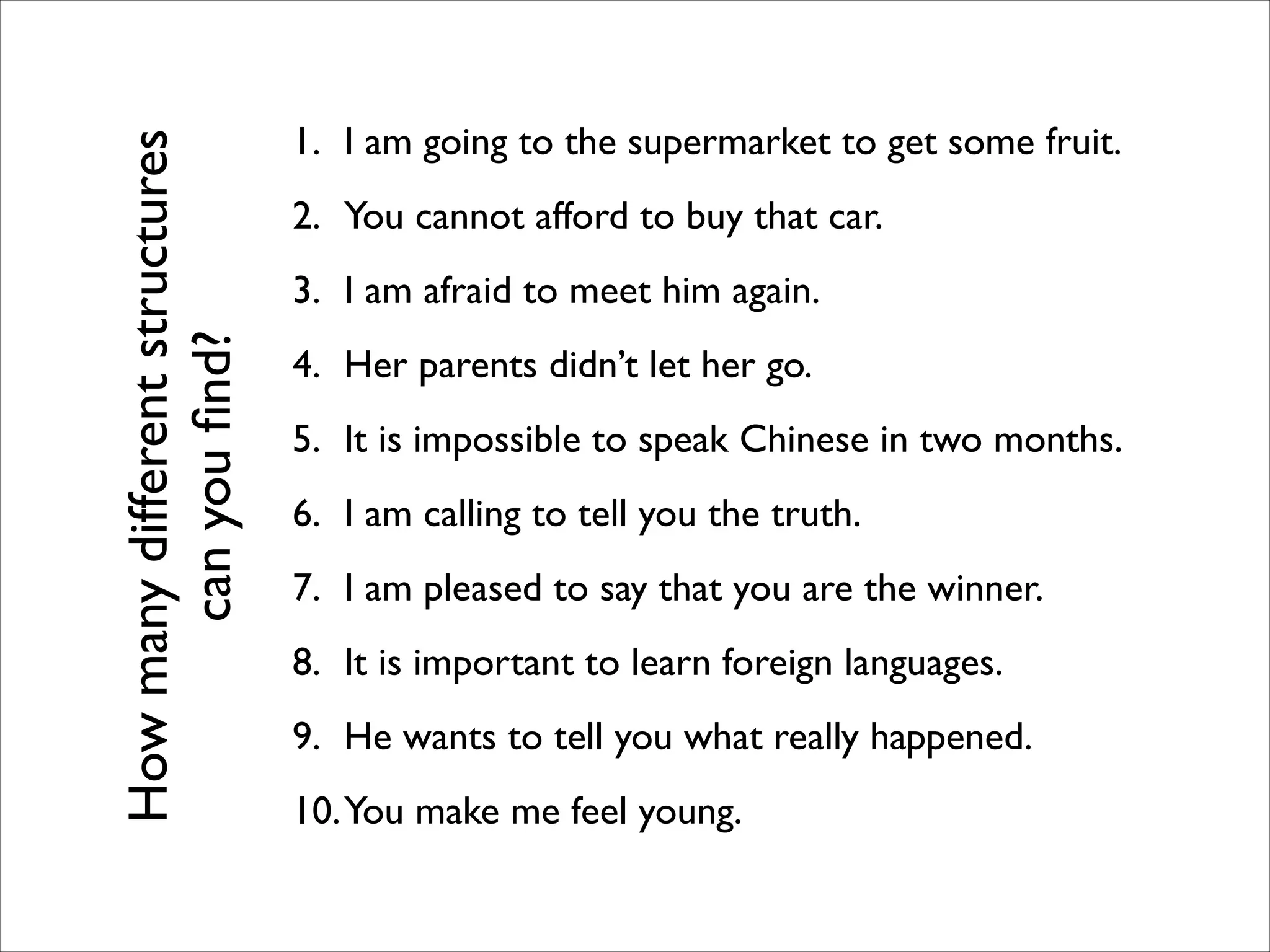 1. I am going to the supermarket to get some fruit.	

2. You cannot afford to buy that car.	

3. I am afraid to meet him again.	

4. Her parents didn’t let her go.	

5. It is impossible to speak Chinese in two months.	

6. I am calling to tell you the truth.	

7. I am pleased to say that you are the winner.	

8. It is important to learn foreign languages.	

9. He wants to tell you what really happened.	

10.You make me feel young.
Howmanydifferentstructures
canyouﬁnd?
 