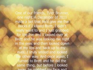 One of our friends, Tyler Brunner,
one night in December of 2011
made a bet that he’d give me five
bucks if I kissed Brett. I didn’t
really want to and I just grabbed
for the five and I looked over at
Brett and he was looking me right
in the eyes and then looked down
at my lips and back up to my
eyes. I shyly smiled and looked
the other way. And once again, I
turned to Brett and he did the
same thing, but before I looked
 