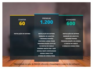 STARTER
60
STANDARD
600
PREMIUM
1.200
INSTALAÇÃO DO SISTEMA INSTALAÇÃO DO SISTEMA
INSERÇÃO DE LOGOTIPO
1 BANNER PADRÃO
PERSONALIZAÇÃO CSS (CORES)
3 CONTAS DE E-MAILS
2 HORAS DE CONSULTORIA
INSTALAÇÃO DO SISTEMA
INSERÇÃO DE LOGOTIPO
4 BANNERS PADRÕES
CONTEÚDO LOREM IPSUM
PERSONALIZAÇÃO CSS PLUS
10 CONTAS DE E-MAILS
DOMÍNIO GRÁTIS POR 1 ANO
GOOGLE MAPS CONFIGURADO
GOOGLE ANALYTICS
4 HORAS DE CONSULTORIA
*Mensalidade no valor de R$60,00 referente a Hospedagem e suporte dos softwares
 