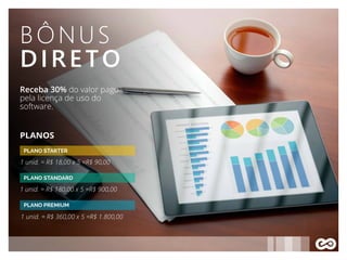 BÔNUS
DIRETO
Receba 30% do valor pago
pela licença de uso do
software.
PLANO STARTER
PLANOS
1 unid. = R$ 18,00 x 5 =R$ 90,00
PLANO STANDARD
1 unid. = R$ 180,00 x 5 =R$ 900,00
1 unid. = R$ 360,00 x 5 =R$ 1.800,00
PLANO PREMIUM
 