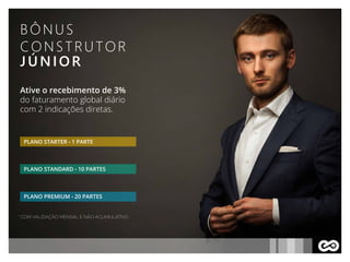 BÔNUS
CONSTRUTOR
JÚNIOR
Ative o recebimento de 3%
do faturamento global diário
com 2 indicações diretas.
PLANO STARTER - 1 PARTE
PLANO STANDARD - 10 PARTES
PLANO PREMIUM - 20 PARTES
* COM VALIDAÇÃO MENSAL E NÃO ACUMULATIVO
 