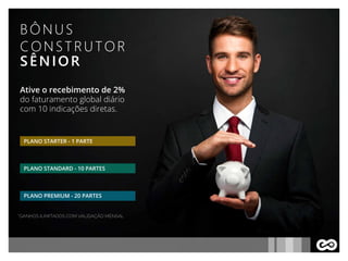 BÔNUS
CONSTRUTOR
SÊNIOR
Ative o recebimento de 2%
do faturamento global diário
com 10 indicações diretas.
*GANHOS ILIMITADOS COM VALIDAÇÃO MENSAL
PLANO STARTER - 1 PARTE
PLANO STANDARD - 10 PARTES
PLANO PREMIUM - 20 PARTES
 